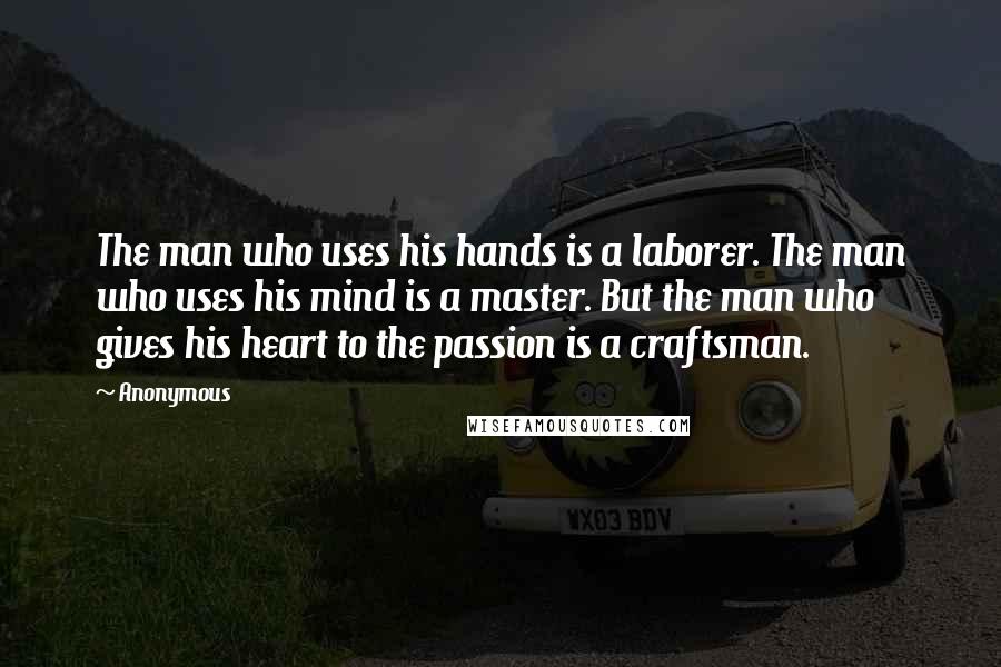 Anonymous Quotes: The man who uses his hands is a laborer. The man who uses his mind is a master. But the man who gives his heart to the passion is a craftsman.