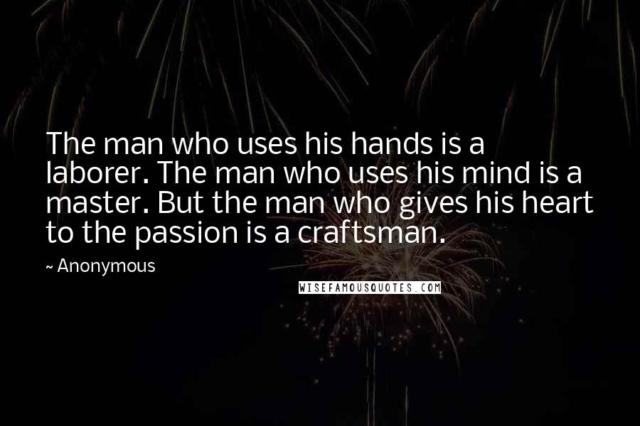 Anonymous Quotes: The man who uses his hands is a laborer. The man who uses his mind is a master. But the man who gives his heart to the passion is a craftsman.