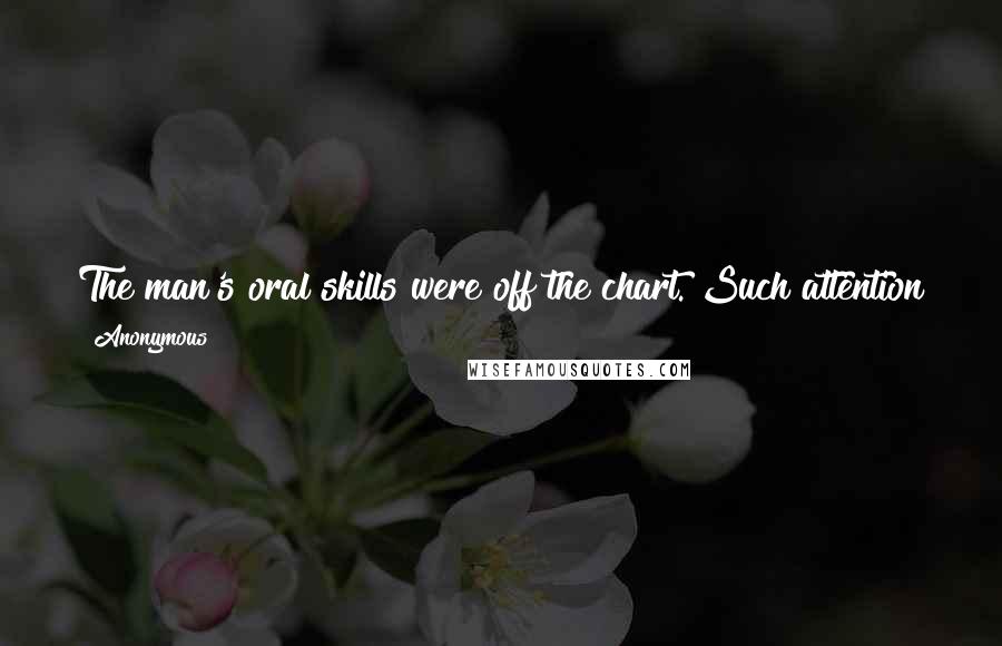 Anonymous Quotes: The man's oral skills were off the chart. Such attention to detail. And the enthusiasm - the man was starving and I was his meal.