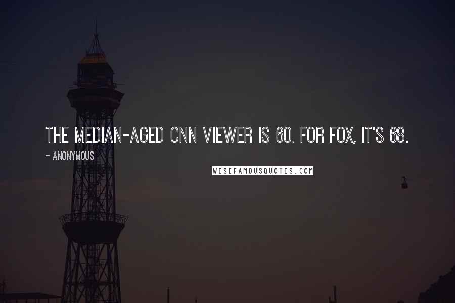 Anonymous Quotes: The median-aged CNN viewer is 60. For Fox, it's 68.