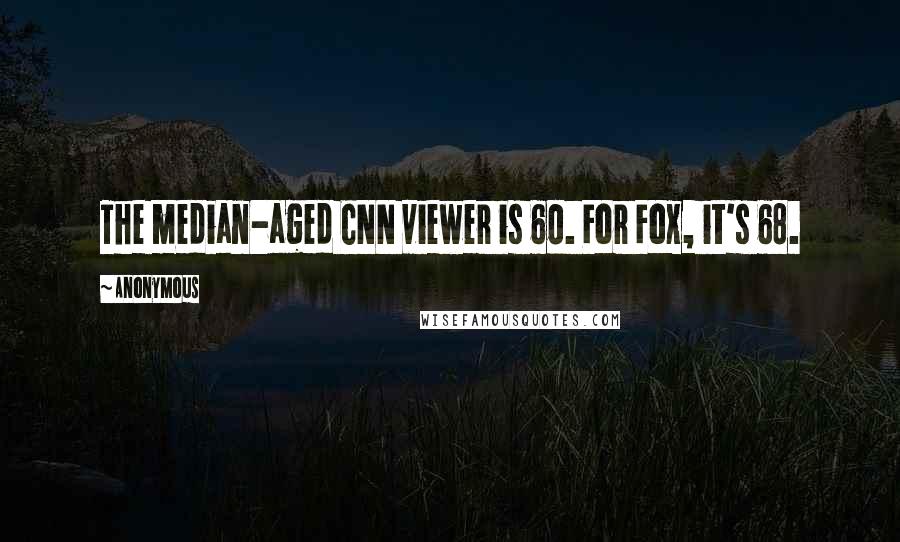 Anonymous Quotes: The median-aged CNN viewer is 60. For Fox, it's 68.