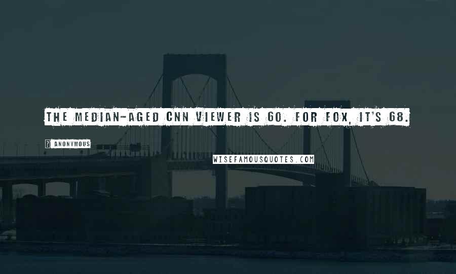 Anonymous Quotes: The median-aged CNN viewer is 60. For Fox, it's 68.
