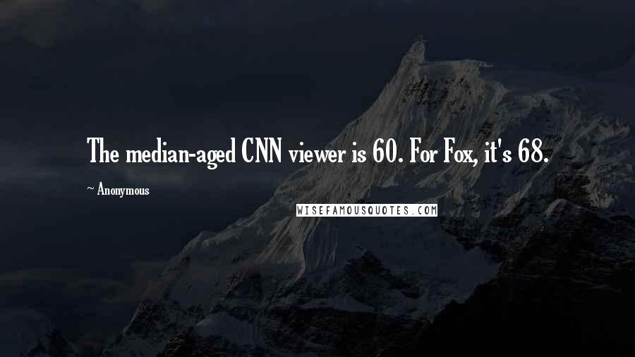 Anonymous Quotes: The median-aged CNN viewer is 60. For Fox, it's 68.