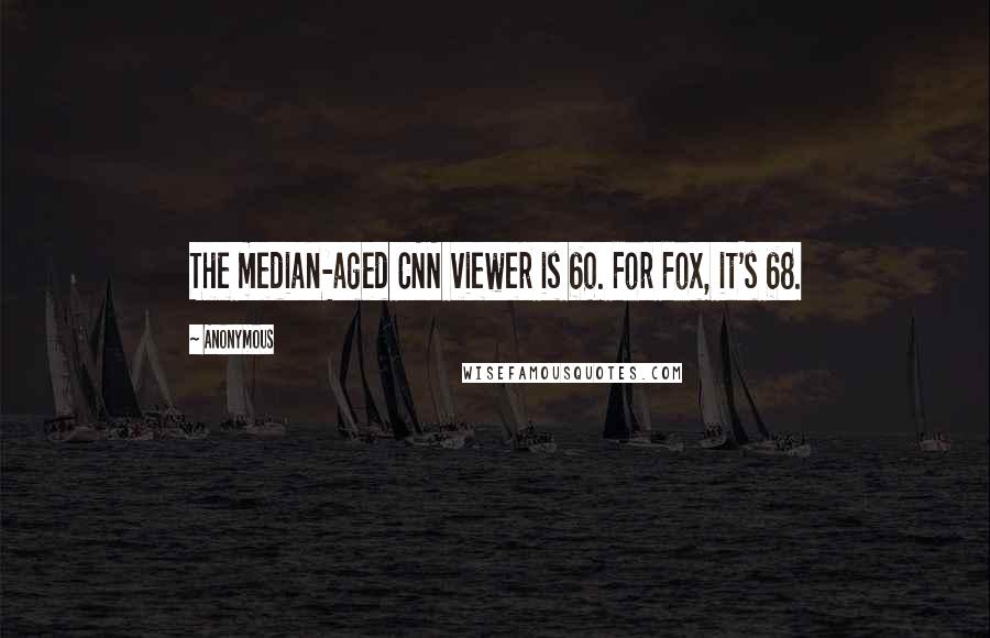 Anonymous Quotes: The median-aged CNN viewer is 60. For Fox, it's 68.