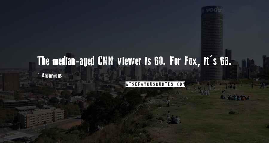 Anonymous Quotes: The median-aged CNN viewer is 60. For Fox, it's 68.