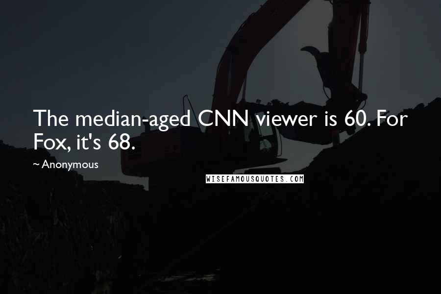 Anonymous Quotes: The median-aged CNN viewer is 60. For Fox, it's 68.