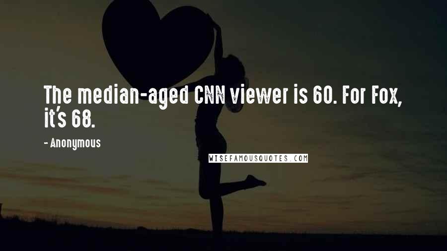 Anonymous Quotes: The median-aged CNN viewer is 60. For Fox, it's 68.