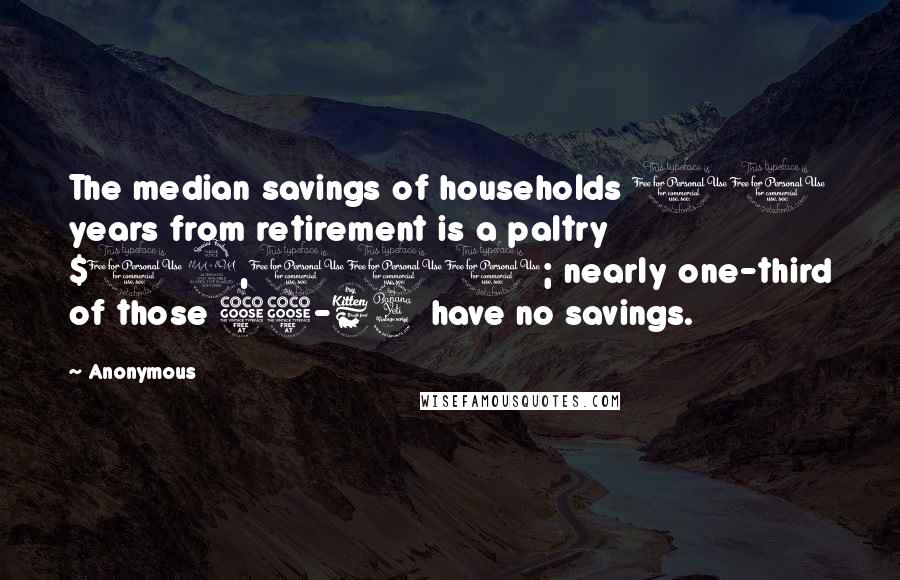 Anonymous Quotes: The median savings of households 10 years from retirement is a paltry $12,000; nearly one-third of those 55-64 have no savings.