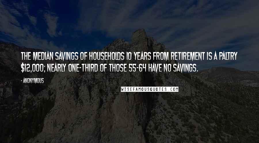 Anonymous Quotes: The median savings of households 10 years from retirement is a paltry $12,000; nearly one-third of those 55-64 have no savings.