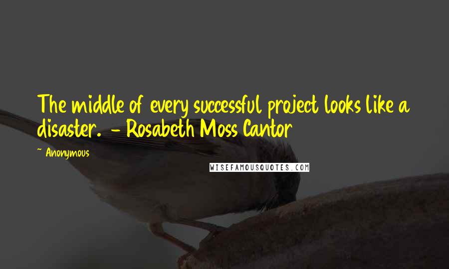 Anonymous Quotes: The middle of every successful project looks like a disaster. - Rosabeth Moss Cantor