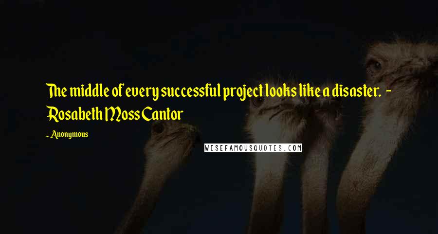 Anonymous Quotes: The middle of every successful project looks like a disaster. - Rosabeth Moss Cantor