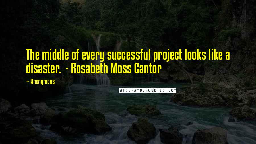 Anonymous Quotes: The middle of every successful project looks like a disaster. - Rosabeth Moss Cantor