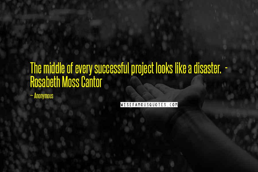 Anonymous Quotes: The middle of every successful project looks like a disaster. - Rosabeth Moss Cantor