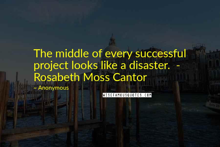 Anonymous Quotes: The middle of every successful project looks like a disaster. - Rosabeth Moss Cantor