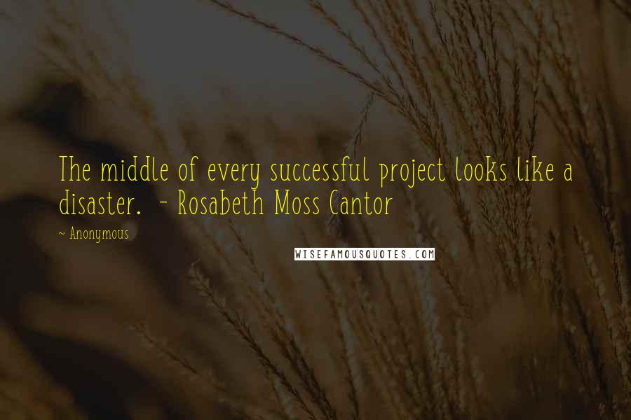 Anonymous Quotes: The middle of every successful project looks like a disaster. - Rosabeth Moss Cantor