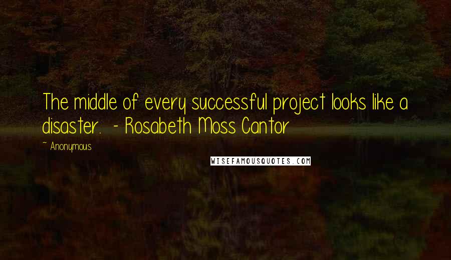 Anonymous Quotes: The middle of every successful project looks like a disaster. - Rosabeth Moss Cantor
