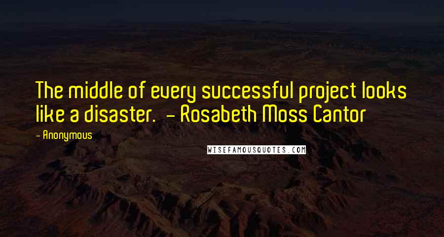 Anonymous Quotes: The middle of every successful project looks like a disaster. - Rosabeth Moss Cantor