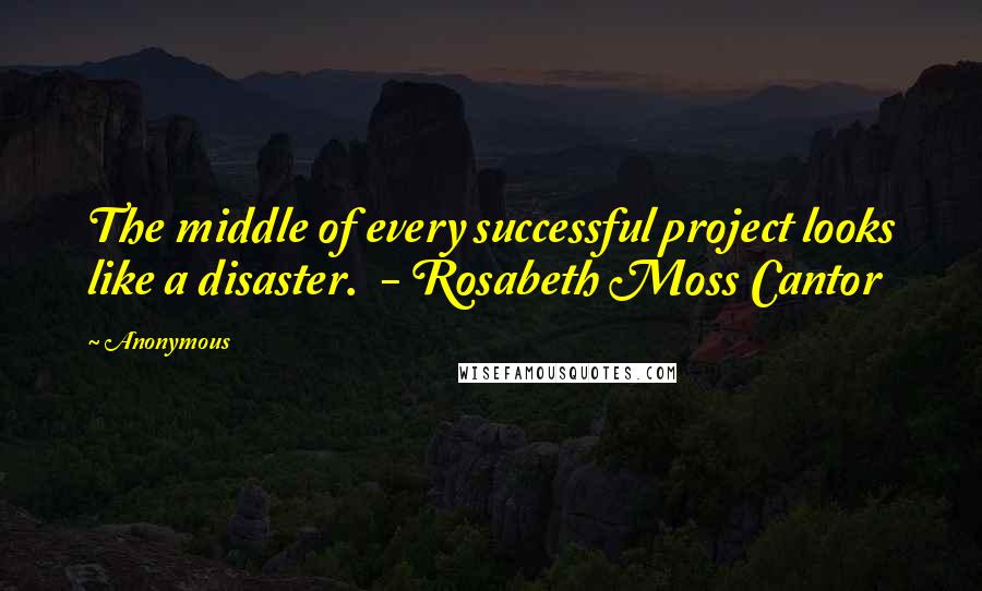 Anonymous Quotes: The middle of every successful project looks like a disaster. - Rosabeth Moss Cantor