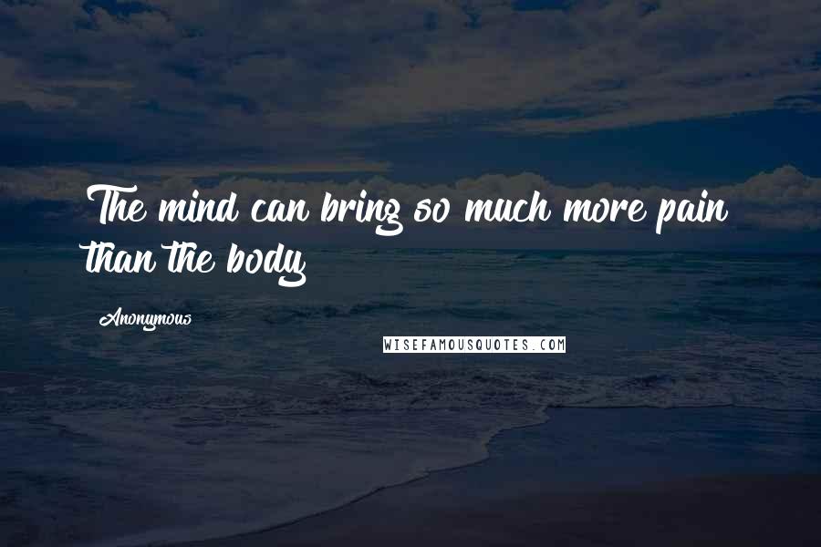 Anonymous Quotes: The mind can bring so much more pain than the body