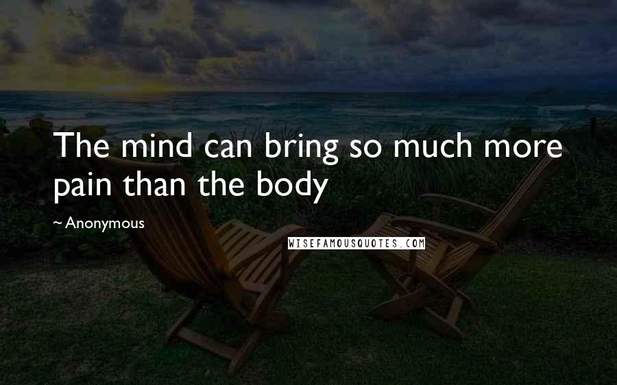 Anonymous Quotes: The mind can bring so much more pain than the body