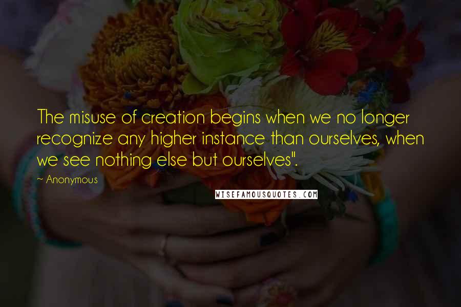 Anonymous Quotes: The misuse of creation begins when we no longer recognize any higher instance than ourselves, when we see nothing else but ourselves".