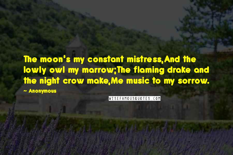 Anonymous Quotes: The moon's my constant mistress,And the lowly owl my marrow;The flaming drake and the night crow make,Me music to my sorrow.