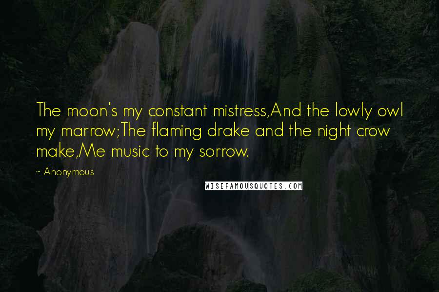 Anonymous Quotes: The moon's my constant mistress,And the lowly owl my marrow;The flaming drake and the night crow make,Me music to my sorrow.