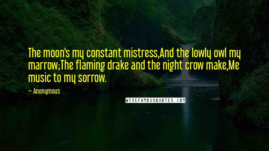 Anonymous Quotes: The moon's my constant mistress,And the lowly owl my marrow;The flaming drake and the night crow make,Me music to my sorrow.