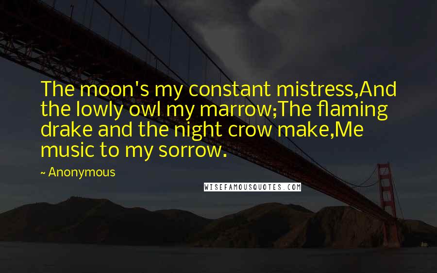 Anonymous Quotes: The moon's my constant mistress,And the lowly owl my marrow;The flaming drake and the night crow make,Me music to my sorrow.
