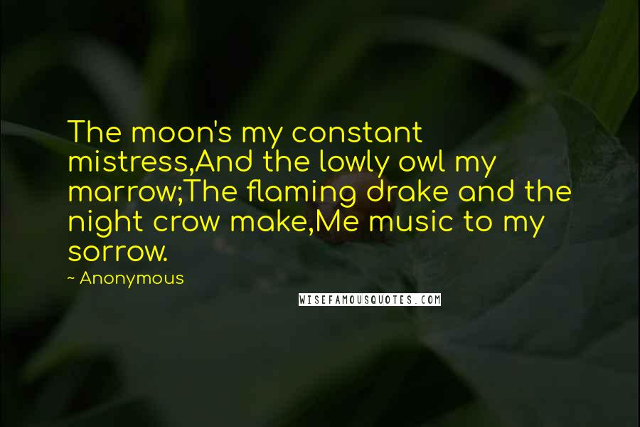 Anonymous Quotes: The moon's my constant mistress,And the lowly owl my marrow;The flaming drake and the night crow make,Me music to my sorrow.