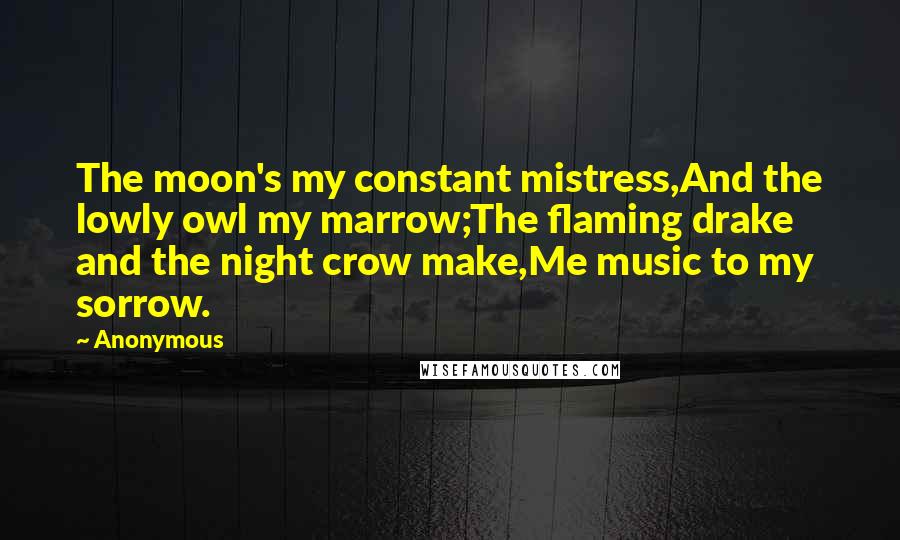 Anonymous Quotes: The moon's my constant mistress,And the lowly owl my marrow;The flaming drake and the night crow make,Me music to my sorrow.