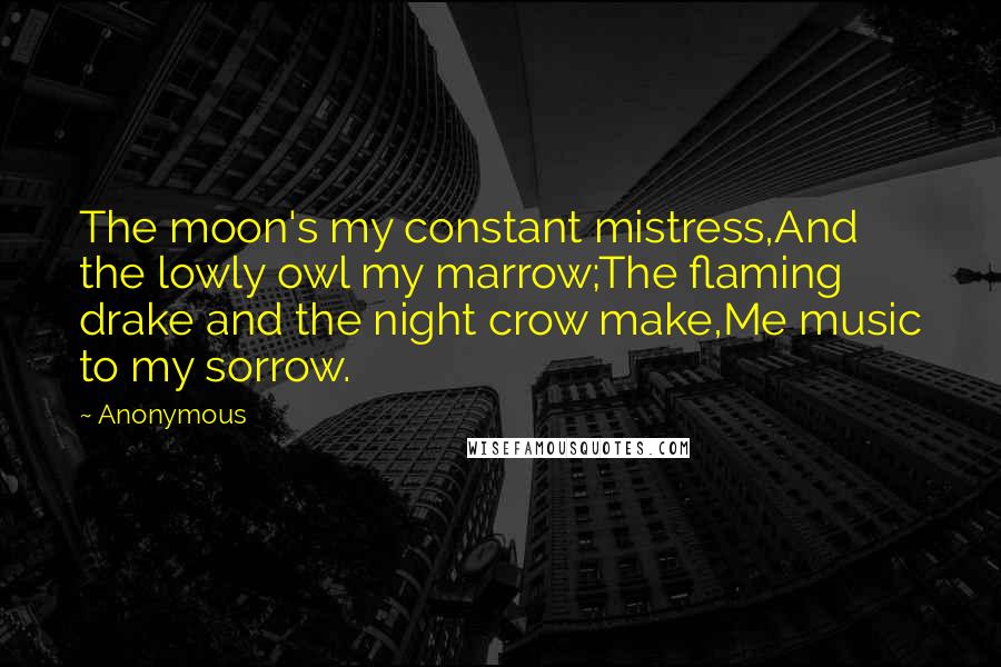 Anonymous Quotes: The moon's my constant mistress,And the lowly owl my marrow;The flaming drake and the night crow make,Me music to my sorrow.