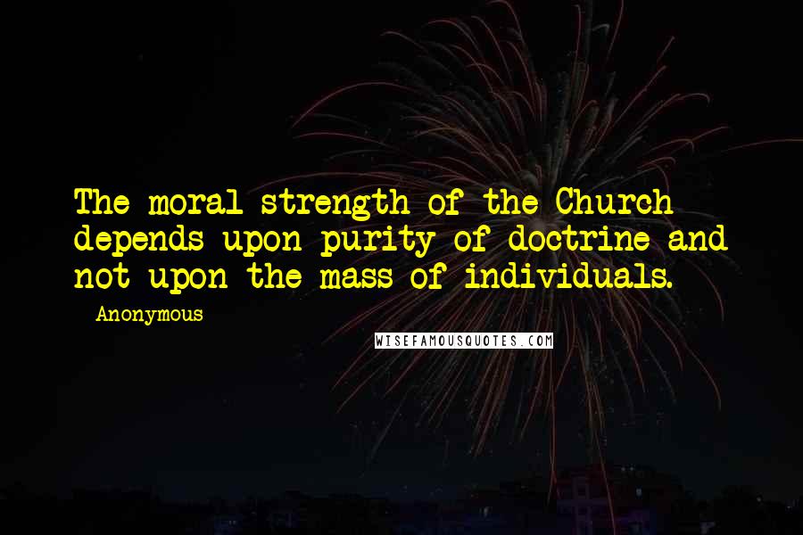Anonymous Quotes: The moral strength of the Church depends upon purity of doctrine and not upon the mass of individuals.