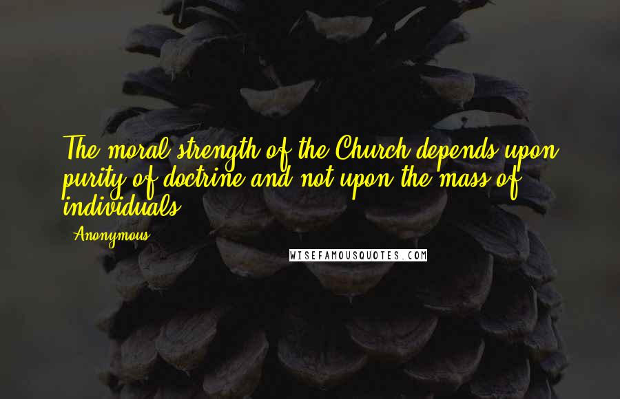 Anonymous Quotes: The moral strength of the Church depends upon purity of doctrine and not upon the mass of individuals.
