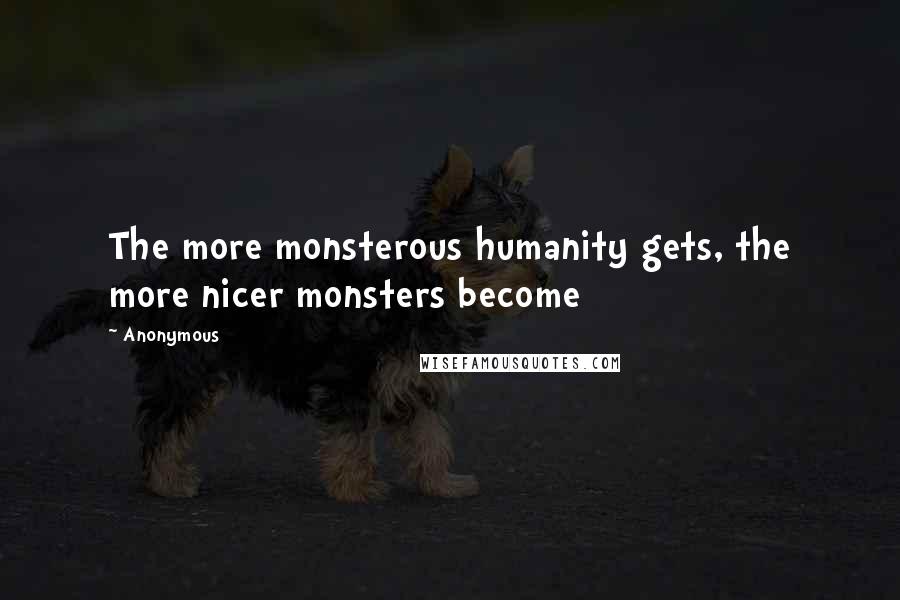 Anonymous Quotes: The more monsterous humanity gets, the more nicer monsters become