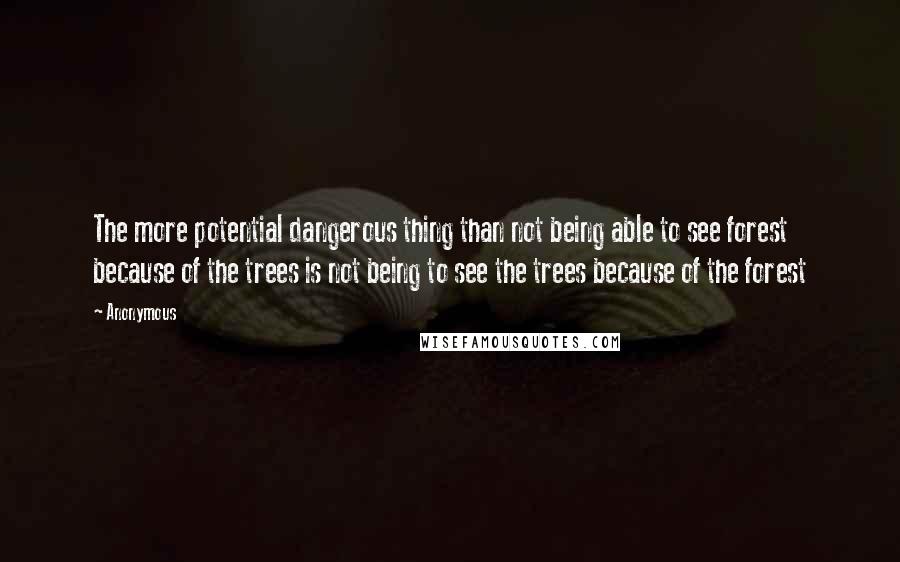 Anonymous Quotes: The more potential dangerous thing than not being able to see forest because of the trees is not being to see the trees because of the forest
