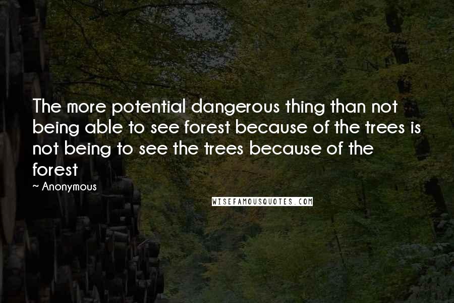 Anonymous Quotes: The more potential dangerous thing than not being able to see forest because of the trees is not being to see the trees because of the forest