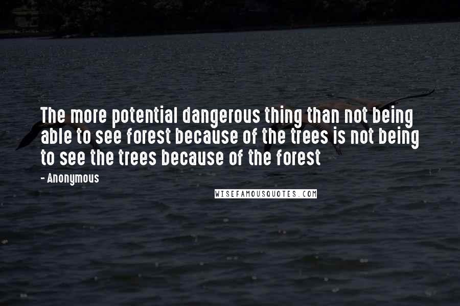 Anonymous Quotes: The more potential dangerous thing than not being able to see forest because of the trees is not being to see the trees because of the forest