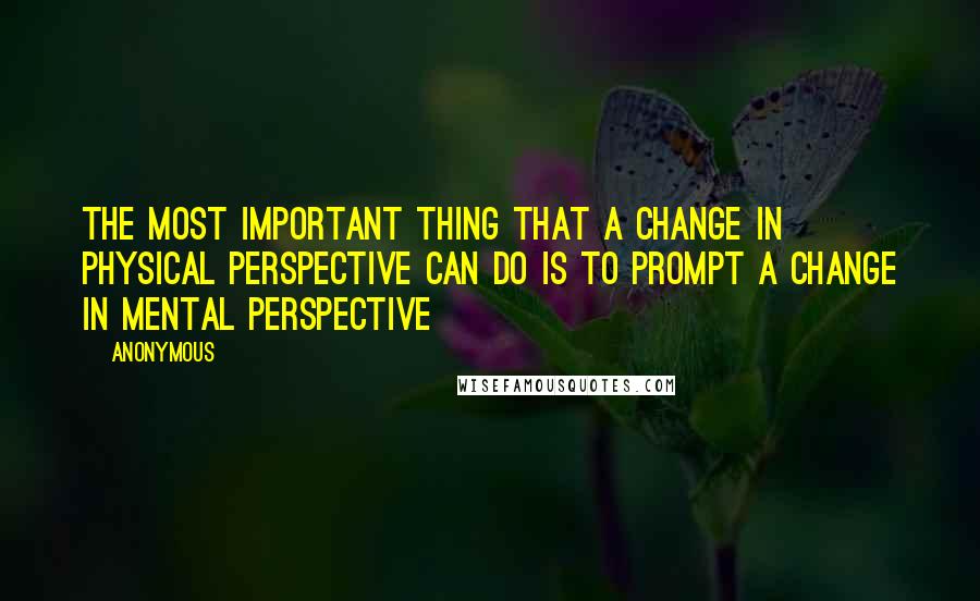 Anonymous Quotes: The most important thing that a change in physical perspective can do is to prompt a change in mental perspective