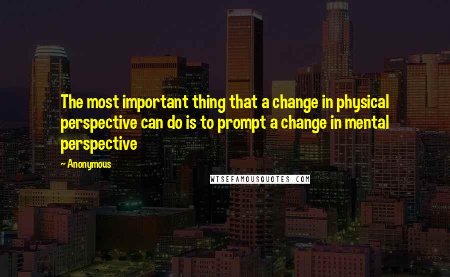 Anonymous Quotes: The most important thing that a change in physical perspective can do is to prompt a change in mental perspective