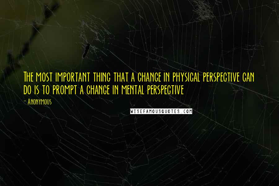 Anonymous Quotes: The most important thing that a change in physical perspective can do is to prompt a change in mental perspective