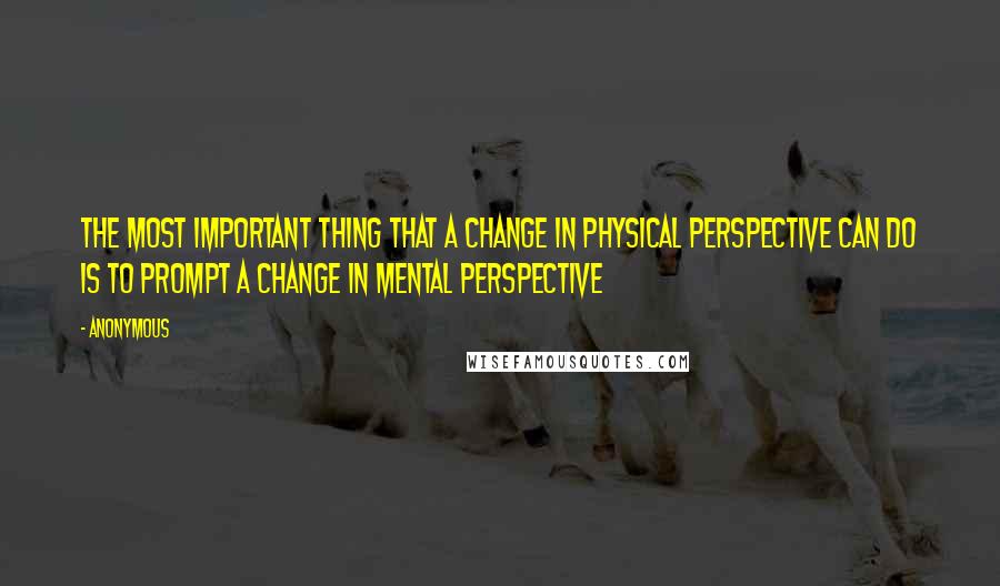 Anonymous Quotes: The most important thing that a change in physical perspective can do is to prompt a change in mental perspective