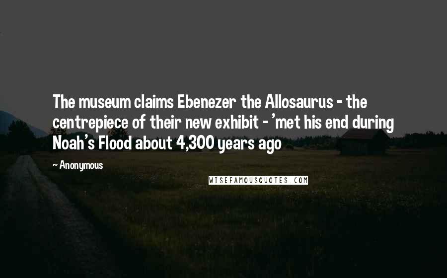 Anonymous Quotes: The museum claims Ebenezer the Allosaurus - the centrepiece of their new exhibit - 'met his end during Noah's Flood about 4,300 years ago