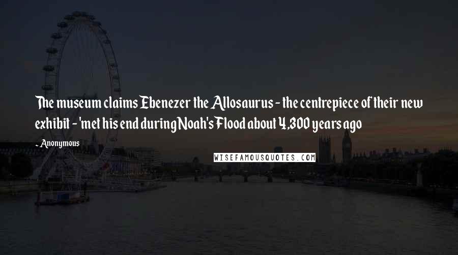 Anonymous Quotes: The museum claims Ebenezer the Allosaurus - the centrepiece of their new exhibit - 'met his end during Noah's Flood about 4,300 years ago