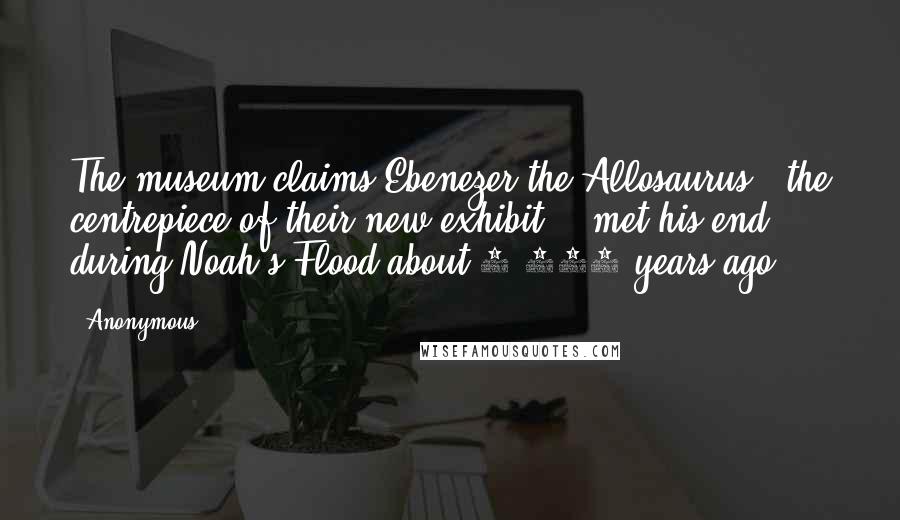 Anonymous Quotes: The museum claims Ebenezer the Allosaurus - the centrepiece of their new exhibit - 'met his end during Noah's Flood about 4,300 years ago