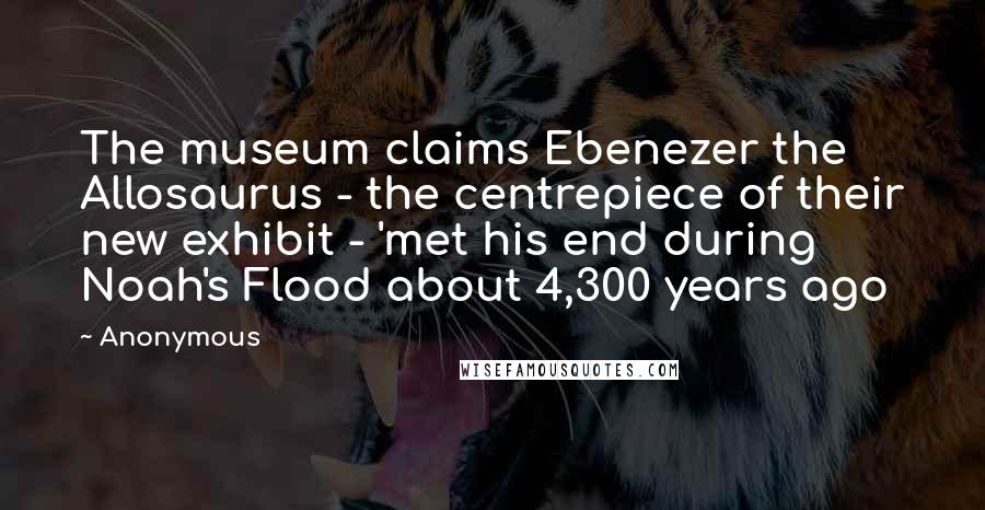 Anonymous Quotes: The museum claims Ebenezer the Allosaurus - the centrepiece of their new exhibit - 'met his end during Noah's Flood about 4,300 years ago