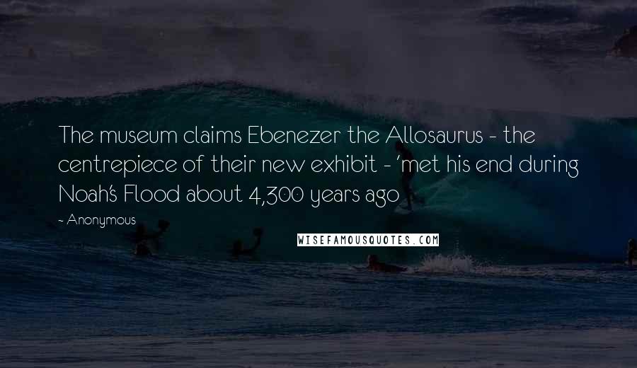 Anonymous Quotes: The museum claims Ebenezer the Allosaurus - the centrepiece of their new exhibit - 'met his end during Noah's Flood about 4,300 years ago