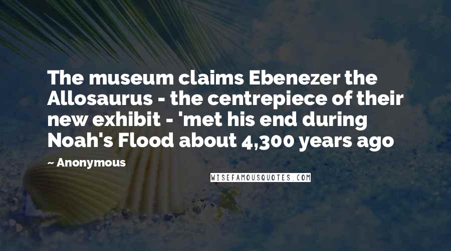 Anonymous Quotes: The museum claims Ebenezer the Allosaurus - the centrepiece of their new exhibit - 'met his end during Noah's Flood about 4,300 years ago