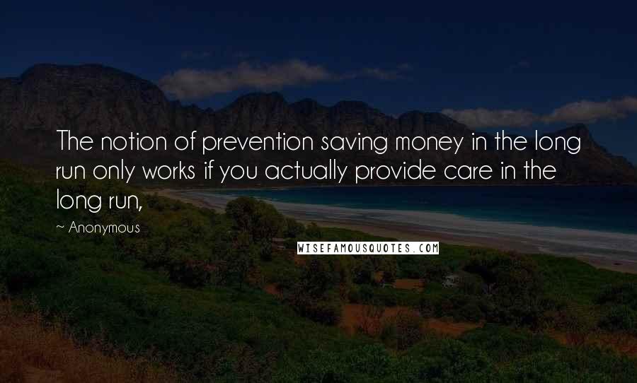 Anonymous Quotes: The notion of prevention saving money in the long run only works if you actually provide care in the long run,