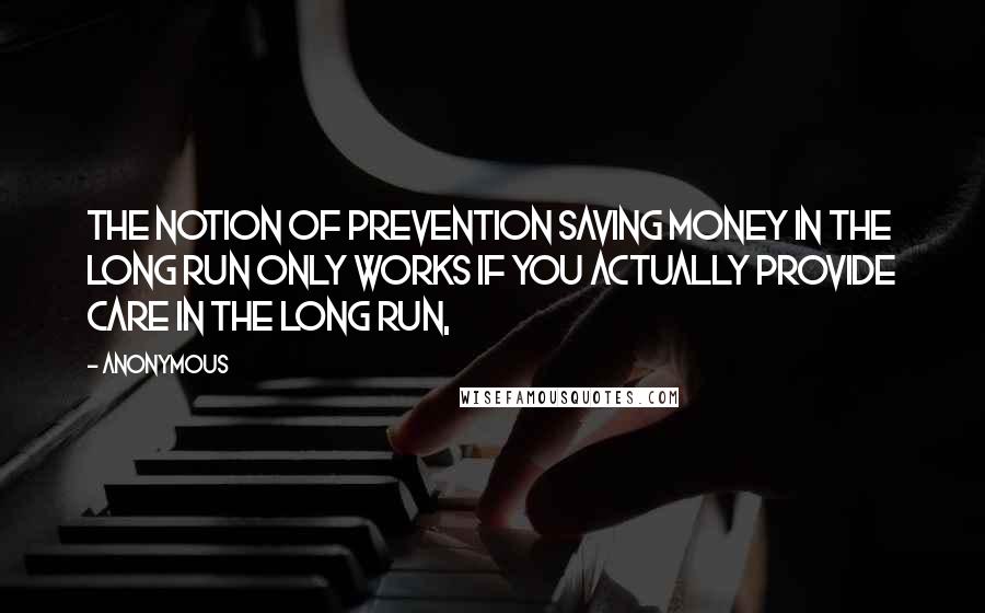 Anonymous Quotes: The notion of prevention saving money in the long run only works if you actually provide care in the long run,
